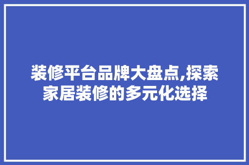 装修平台品牌大盘点,探索家居装修的多元化选择