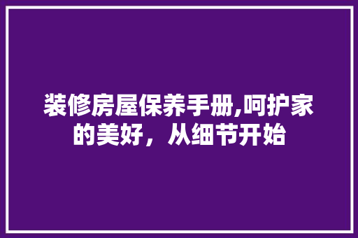 装修房屋保养手册,呵护家的美好，从细节开始