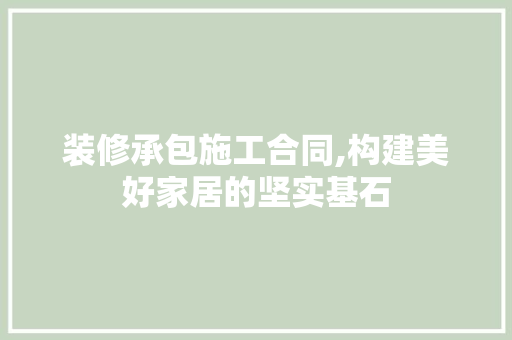 装修承包施工合同,构建美好家居的坚实基石