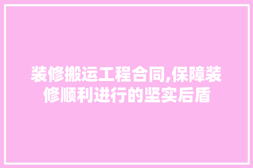 装修搬运工程合同,保障装修顺利进行的坚实后盾