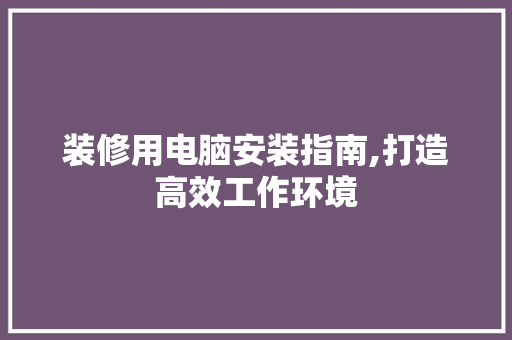 装修用电脑安装指南,打造高效工作环境