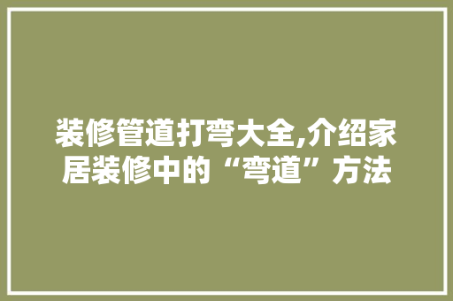 装修管道打弯大全,介绍家居装修中的“弯道”方法