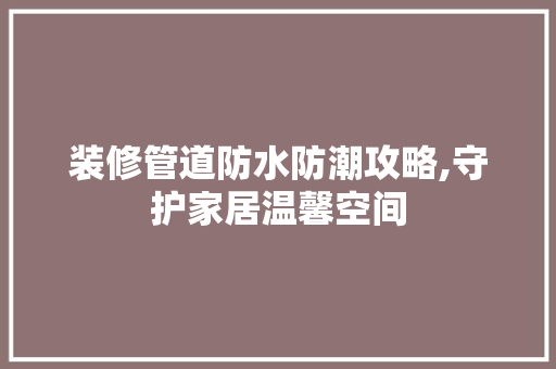 装修管道防水防潮攻略,守护家居温馨空间