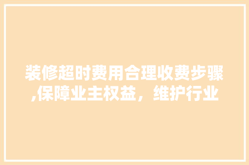 装修超时费用合理收费步骤,保障业主权益，维护行业和谐