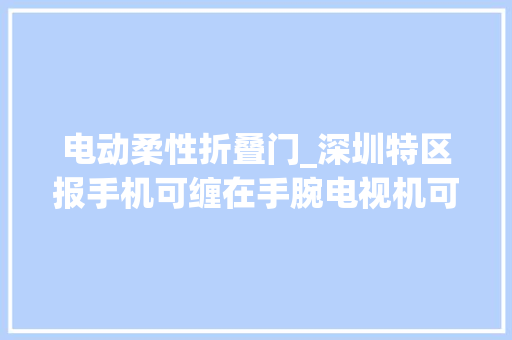 电动柔性折叠门_深圳特区报手机可缠在手腕电视机可折叠显示屏能剪裁柔性显示静静揉进生活