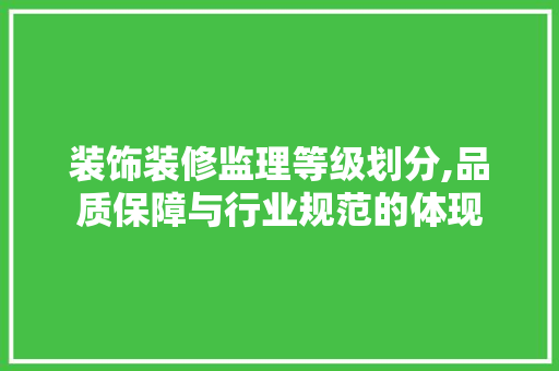 装饰装修监理等级划分,品质保障与行业规范的体现