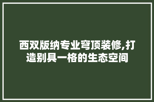 西双版纳专业穹顶装修,打造别具一格的生态空间