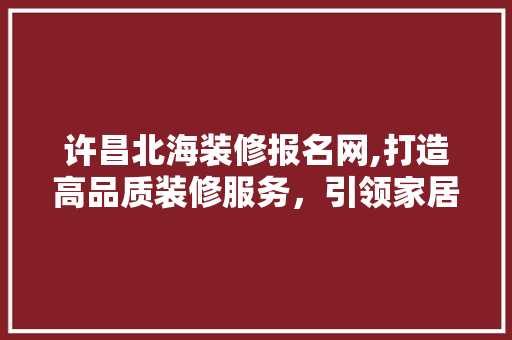 许昌北海装修报名网,打造高品质装修服务，引领家居时尚潮流