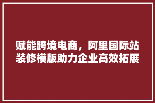 赋能跨境电商，阿里国际站装修模版助力企业高效拓展全球市场