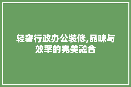 轻奢行政办公装修,品味与效率的完美融合