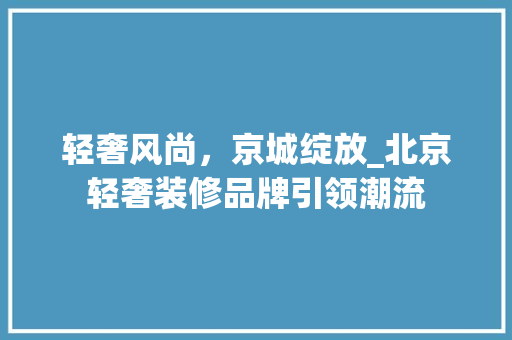轻奢风尚，京城绽放_北京轻奢装修品牌引领潮流