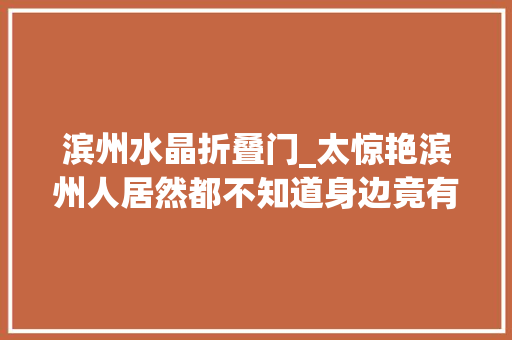 滨州水晶折叠门_太惊艳滨州人居然都不知道身边竟有一处世外桃源屌丝看完要哭了必须要曝光