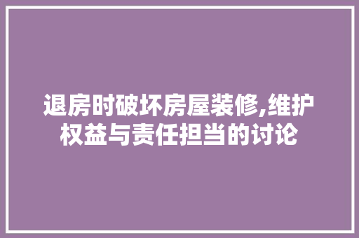 退房时破坏房屋装修,维护权益与责任担当的讨论