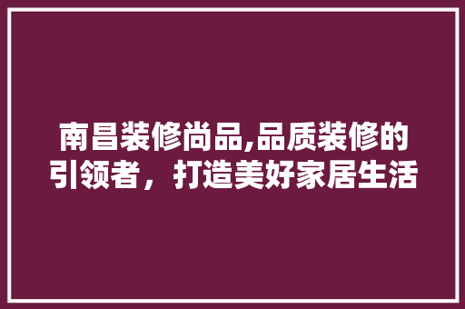 南昌装修尚品,品质装修的引领者，打造美好家居生活新标杆