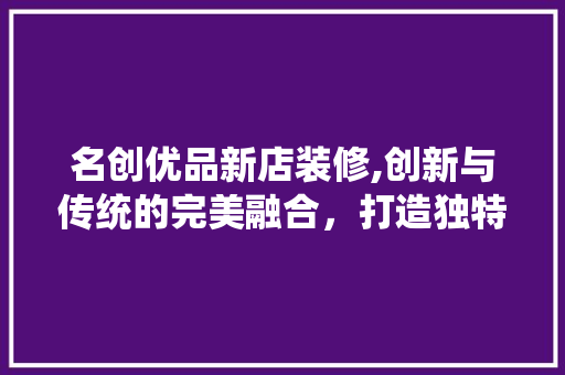 名创优品新店装修,创新与传统的完美融合，打造独特购物体验