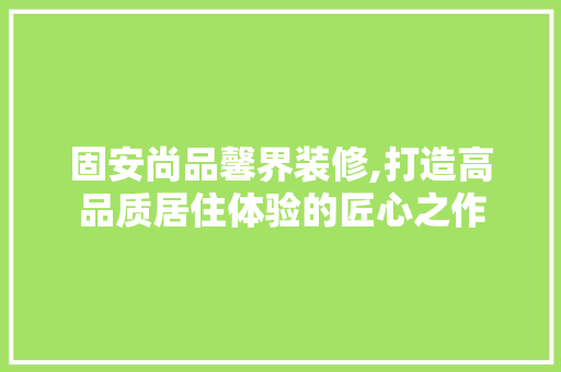 固安尚品馨界装修,打造高品质居住体验的匠心之作