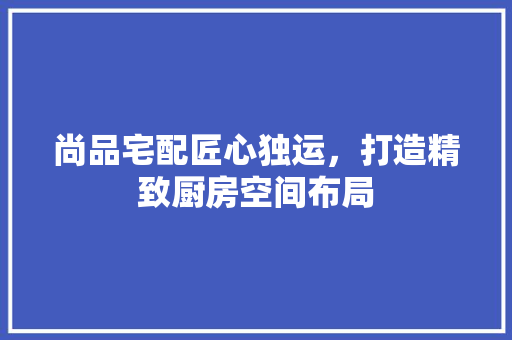 尚品宅配匠心独运，打造精致厨房空间布局