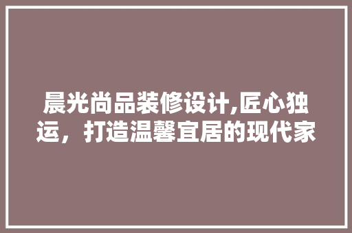 晨光尚品装修设计,匠心独运，打造温馨宜居的现代家居空间