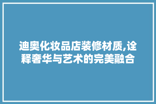 迪奥化妆品店装修材质,诠释奢华与艺术的完美融合