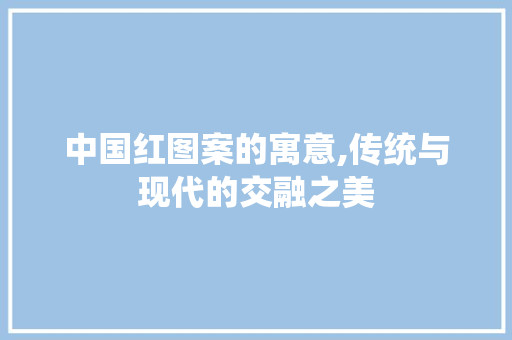 中国红图案的寓意,传统与现代的交融之美