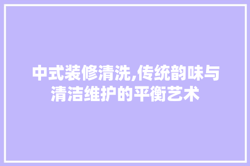 中式装修清洗,传统韵味与清洁维护的平衡艺术