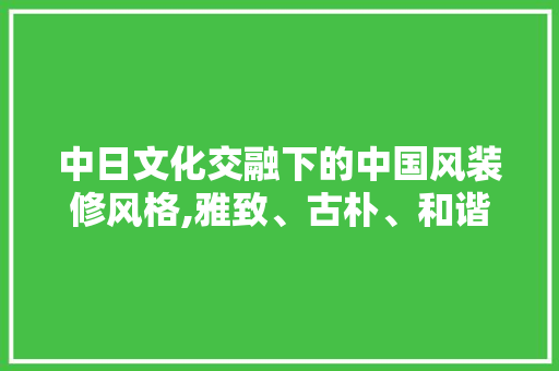 中日文化交融下的中国风装修风格,雅致、古朴、和谐之美