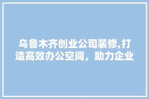 乌鲁木齐创业公司装修,打造高效办公空间，助力企业腾飞