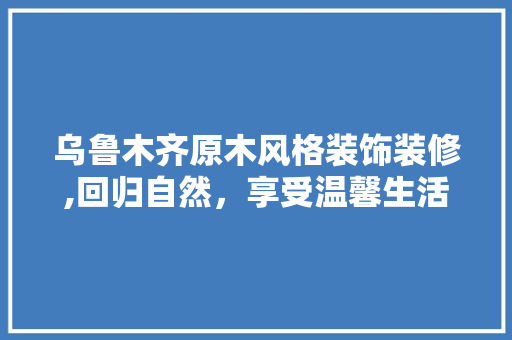 乌鲁木齐原木风格装饰装修,回归自然，享受温馨生活