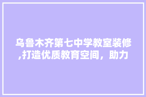 乌鲁木齐第七中学教室装修,打造优质教育空间，助力学子成长