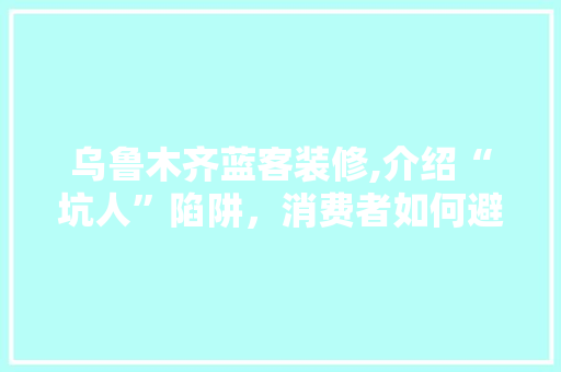 乌鲁木齐蓝客装修,介绍“坑人”陷阱，消费者如何避免装修纠纷