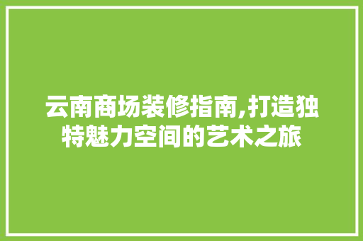 云南商场装修指南,打造独特魅力空间的艺术之旅