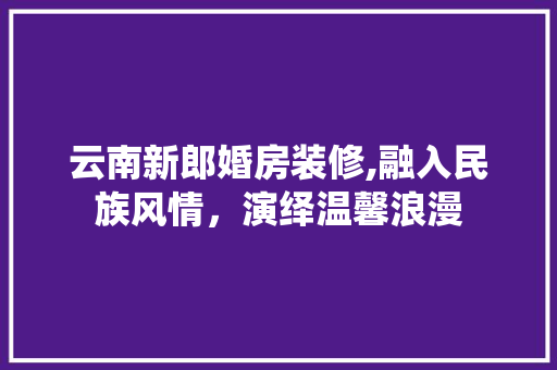 云南新郎婚房装修,融入民族风情，演绎温馨浪漫