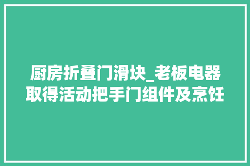厨房折叠门滑块_老板电器取得活动把手门组件及烹饪设备专利实现把手在伸出状态和隐藏状态之间切换