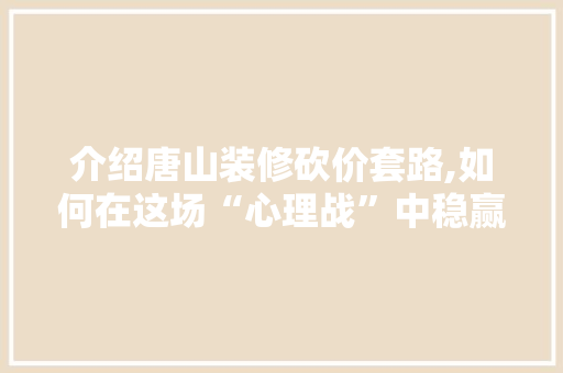 介绍唐山装修砍价套路,如何在这场“心理战”中稳赢