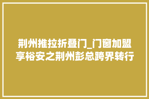 荆州推拉折叠门_门窗加盟享裕安之荆州彭总跨界转行成功逆袭切切大年夜商