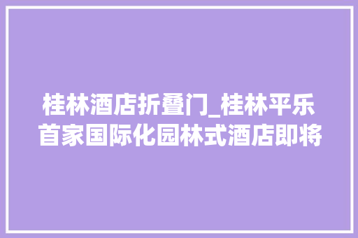 桂林酒店折叠门_桂林平乐首家国际化园林式酒店即将有重大年夜变革