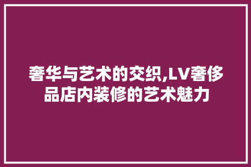 奢华与艺术的交织,LV奢侈品店内装修的艺术魅力