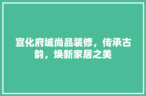 宣化府城尚品装修，传承古韵，焕新家居之美