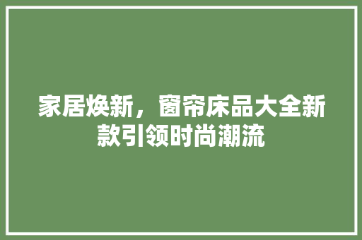 家居焕新，窗帘床品大全新款引领时尚潮流