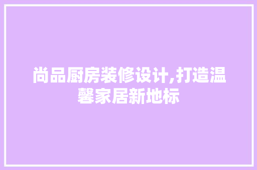 尚品厨房装修设计,打造温馨家居新地标