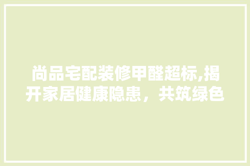 尚品宅配装修甲醛超标,揭开家居健康隐患，共筑绿色家园