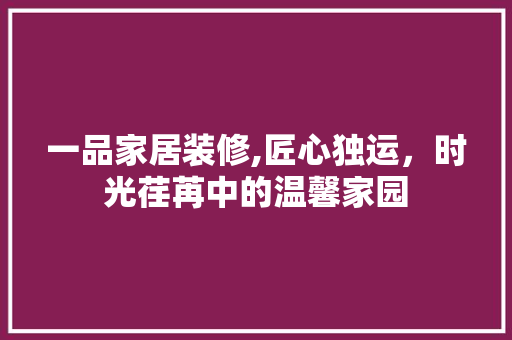 一品家居装修,匠心独运，时光荏苒中的温馨家园