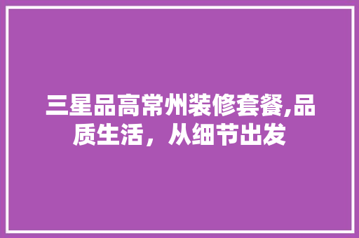 三星品高常州装修套餐,品质生活，从细节出发