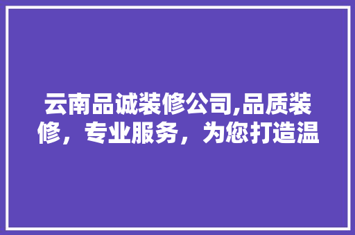 云南品诚装修公司,品质装修，专业服务，为您打造温馨家园