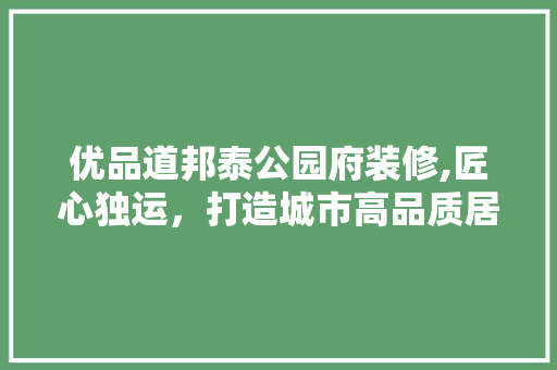 优品道邦泰公园府装修,匠心独运，打造城市高品质居住典范
