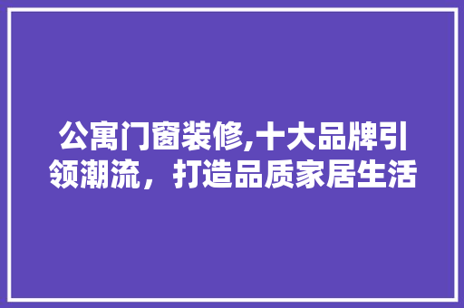 公寓门窗装修,十大品牌引领潮流，打造品质家居生活