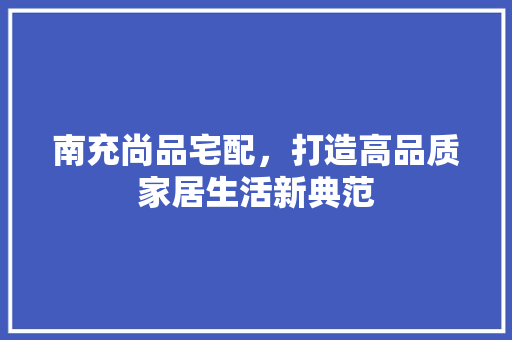 南充尚品宅配，打造高品质家居生活新典范