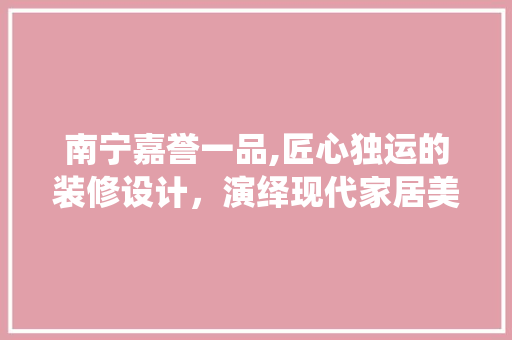 南宁嘉誉一品,匠心独运的装修设计，演绎现代家居美学