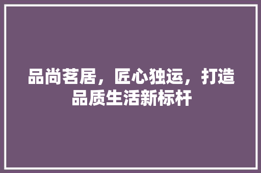 品尚茗居，匠心独运，打造品质生活新标杆