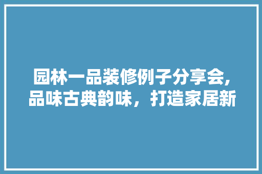 园林一品装修例子分享会,品味古典韵味，打造家居新境界